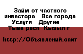 Займ от частного инвестора - Все города Услуги » Другие   . Тыва респ.,Кызыл г.